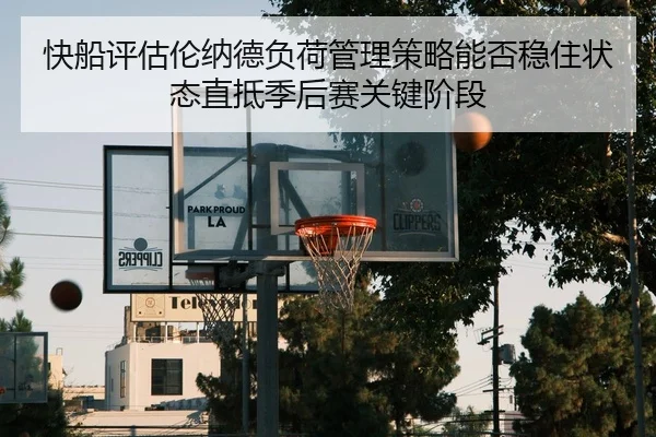 快船评估伦纳德负荷管理策略能否稳住状态直抵季后赛关键阶段