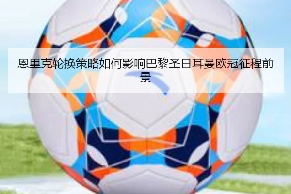恩里克轮换策略如何影响巴黎圣日耳曼欧冠征程前景