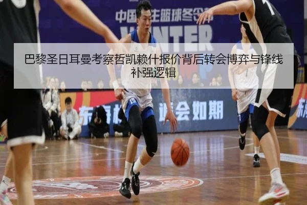 巴黎圣日耳曼考察哲凯赖什报价背后转会博弈与锋线补强逻辑
