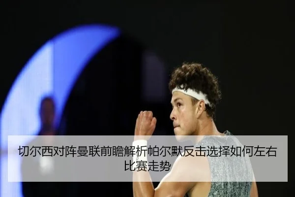 切尔西对阵曼联前瞻解析帕尔默反击选择如何左右比赛走势