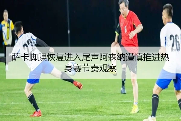 萨卡脚踝恢复进入尾声阿森纳谨慎推进热身赛节奏观察